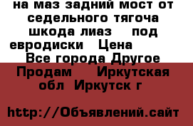 .на маз.задний мост от седельного тягоча шкода-лиаз110 под евродиски › Цена ­ 40 000 - Все города Другое » Продам   . Иркутская обл.,Иркутск г.